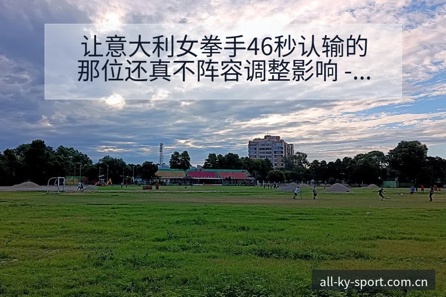让意大利女拳手46秒认输的那位还真不阵容调整影响 - 开云